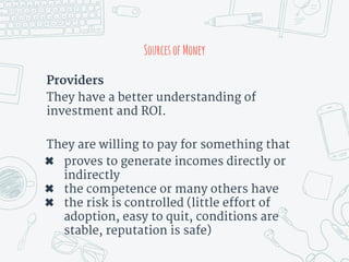 Providers
They have a better understanding of
investment and ROI.
They are willing to pay for something that
✖ proves to generate incomes directly or
indirectly
✖ the competence or many others have
✖ the risk is controlled (little effort of
adoption, easy to quit, conditions are
stable, reputation is safe)
SourcesofMoney
 