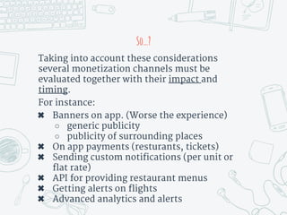 So…?
Taking into account these considerations
several monetization channels must be
evaluated together with their impact and
timing.
For instance:
✖ Banners on app. (Worse the experience)
○ generic publicity
○ publicity of surrounding places
✖ On app payments (resturants, tickets)
✖ Sending custom notifications (per unit or
flat rate)
✖ API for providing restaurant menus
✖ Getting alerts on flights
✖ Advanced analytics and alerts
 
