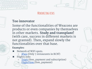 Minimizingrisks
Too innovator
Some of the functionalities of Weacons are
products or even companies by themselves
in other markets. Study and transplant!
(with care, success in different markets is
not granted). Then, expand slowly the
functionalities over that base.
Examples:
✖ Network of WiFi spots.
○ iPass (Only 7 restaurants in BCN!)
✖ Flights info:
○ Tripit (free, payment and subscription)
○ FlightView (free, payment)
 