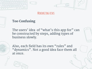 Minimizingrisks
Too Confusing
The users’ idea of “what’s this app for” can
be constructed by steps, adding types of
business slowly.
Also, each field has its own “rules” and
“dynamics”. Not a good idea face them all
at once.
 