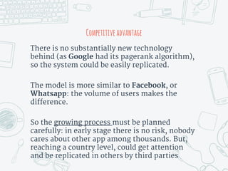 There is no substantially new technology
behind (as Google had its pagerank algorithm),
so the system could be easily replicated.
The model is more similar to Facebook, or
Whatsapp: the volume of users makes the
difference.
So the growing process must be planned
carefully: in early stage there is no risk, nobody
cares about other app among thousands. But,
reaching a country level, could get attention
and be replicated in others by third parties
Competitiveadvantage
 