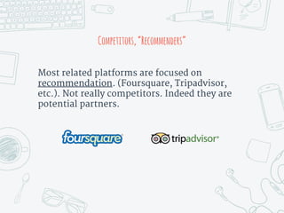 Most related platforms are focused on
recommendation. (Foursquare, Tripadvisor,
etc.). Not really competitors. Indeed they are
potential partners.
Competitors,“Recommenders”
 