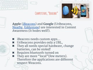 Apple (iBeacons) and Google (Uribeacons,
Nearby, Eddystone) are interested in Context
Awareness (It bodes well!).
✖ iBeacons needs custom apps…
✖ Uribeacons provides only a URL,
✖ They all needs special hardware, change
batteries, can be stoled!
✖ Requires bluetooth turned on
✖ They are more “local”(few meters).
Therefore the applications are different
respect Weacons.
Competitors,“Beacons”
 