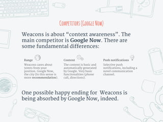 One possible happy ending for Weacons is
being absorbed by Google Now, indeed.
Weacons is about “context awareness”. The
main competitor is Google Now. There are
some fundamental differences:
Competitors(GoogleNow)
Range
Weacons cares about
50mts from your
position. Google Now,
the city (In this sense is
more recommendation).
Push notifications
Selective push
notifications, including a
novel communication
channel.
Content
The content is basic and
automatically generated
by Google. Very basic
functionalities (phone
call, directions).
 