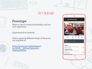 Prototype
Made to check technical feasibility and test
user experience.
Implemented in Android.
Videos showing different kinds of Weacons
are available at:
https://youtu.be/-XR8sDslmsw?
list=PLW__jWN2yzTigIsrt6iZ-
P6xK9txnRG8m
Seeitinaction!
 