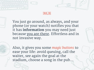 IMAGINE
You just go around, as always, and your
phone (or your watch) notifies you that
it has information you may need just
because you are there. Effortless and in
not invasive way.
Also, it gives you some magic buttons to
ease your life: avoid queuing, call the
waiter, see again the goal at the
stadium, choose a song in the pub...
 