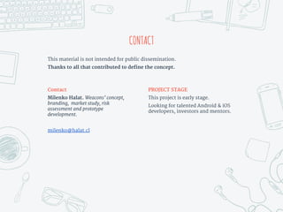 CONTACT
This material is not intended for public dissemination.
Thanks to all that contributed to define the concept.
PROJECT STAGE
This project is early stage.
Looking for talented Android & iOS
developers, investors and mentors.
Contact
Milenko Halat. Weacons’ concept,
branding, market study, risk
assessment and prototype
development.
milenko@halat.cl
 