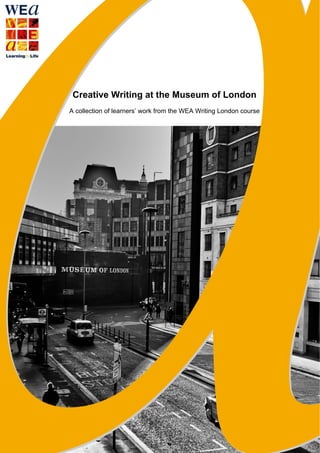 Creative Writing at the Museum of London
A collection of learners’ work from the WEA Writing London course
 