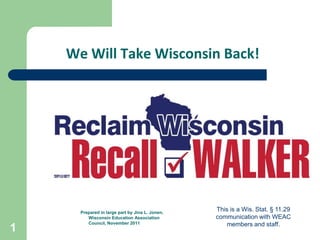 We Will Take Wisconsin Back!




      Prepared in large part by Jina L. Jonen,
                                                 This is a Wis. Stat. § 11.29
         Wisconsin Education Association         communication with WEAC
         Council, November 2011                     members and staff.
1
 