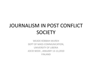 JOURNALISM IN POST CONFLICT SOCIETY WEADE KOBBAH-WUREH DEPT OF MASS COMMUNICATION, UNIVERSITY OF LIBERIA JOCID WEEK , JANUARY 13-13,2010 FINLAND 