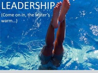 LEADERSHIP
(Come on in, the water’s
warm…)
 