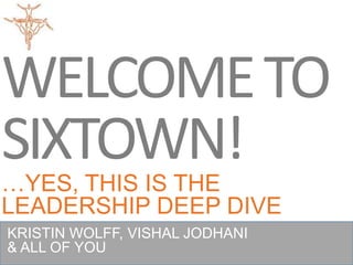WELCOME TO
SIXTOWN!
…YES, THIS IS THE
LEADERSHIP DEEP DIVE
KRISTIN WOLFF, VISHAL JODHANI
& ALL OF YOU
 