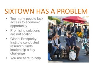 SIXTOWN HAS A PROBLEM
 Too many people lack
  access to economic
  opportunity
 Promising solutions
  are not scaling
 Global Prosperity
  Institute conducted
  research, finds
  leadership a key
  challenge
 You are here to help
 