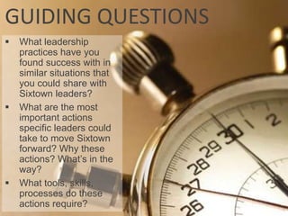 GUIDING QUESTIONS
   What leadership
    practices have you
    found success with in
    similar situations that
    you could share with
    Sixtown leaders?
   What are the most
    important actions
    specific leaders could
    take to move Sixtown
    forward? Why these
    actions? What’s in the
    way?
   What tools, skills,
    processes do these
    actions require?
 