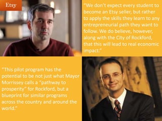 “We don’t expect every student to
become an Etsy seller, but rather
to apply the skills they learn to any
entrepreneurial path they want to
follow. We do believe, however,
along with the City of Rockford,
that this will lead to real economic
impact.”
“This pilot program has the
potential to be not just what Mayor
Morrissey calls a “pathway to
prosperity” for Rockford, but a
blueprint for similar programs
across the country and around the
world.”
 