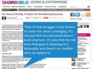 “Part of that struggle is that there’s
no vision for what’s emerging. It’s
not just that the old world doesn’t
work anymore, it’s also that the old
story that gave it meaning isn’t
believable and there’s no credible
story to replace it.”
 