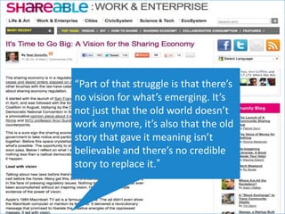 “Part of that struggle is that there’s
no vision for what’s emerging. It’s
not just that the old world doesn’t
work anymore, it’s also that the old
story that gave it meaning isn’t
believable and there’s no credible
story to replace it.”
 