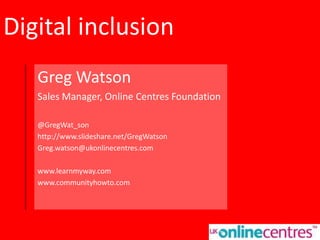 Digital inclusion
Greg Watson
Sales Manager, Online Centres Foundation
@GregWat_son
http://www.slideshare.net/GregWatson
Greg.watson@ukonlinecentres.com
www.learnmyway.com
www.communityhowto.com
 