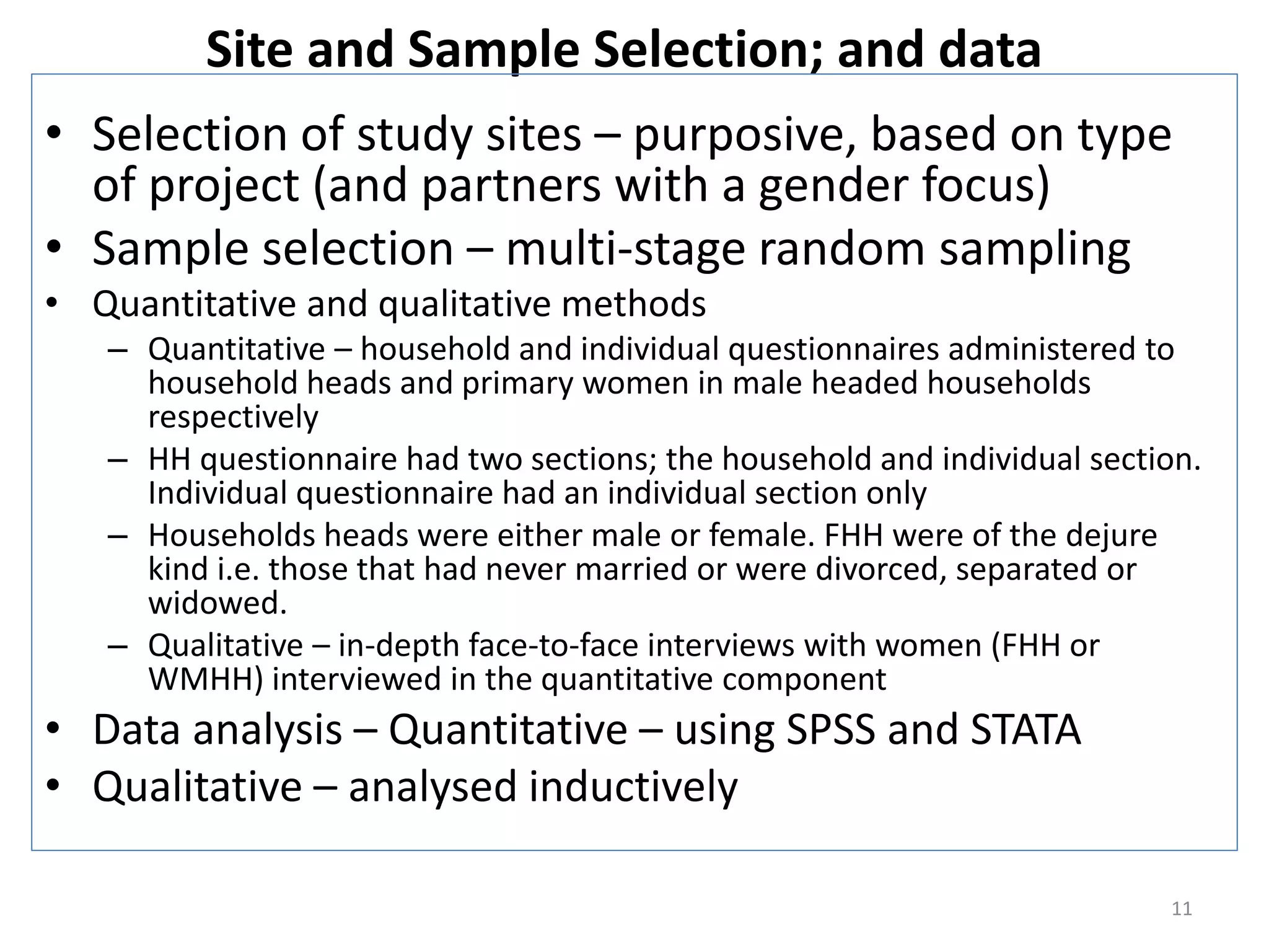 Site and Sample Selection; and data
• Selection of study sites – purposive, based on type
  of project (and partners with a gender focus)
• Sample selection – multi-stage random sampling
• Quantitative and qualitative methods
   – Quantitative – household and individual questionnaires administered to
     household heads and primary women in male headed households
     respectively
   – HH questionnaire had two sections; the household and individual section.
     Individual questionnaire had an individual section only
   – Households heads were either male or female. FHH were of the dejure
     kind i.e. those that had never married or were divorced, separated or
     widowed.
   – Qualitative – in-depth face-to-face interviews with women (FHH or
     WMHH) interviewed in the quantitative component
• Data analysis – Quantitative – using SPSS and STATA
• Qualitative – analysed inductively

                                                                          11
 