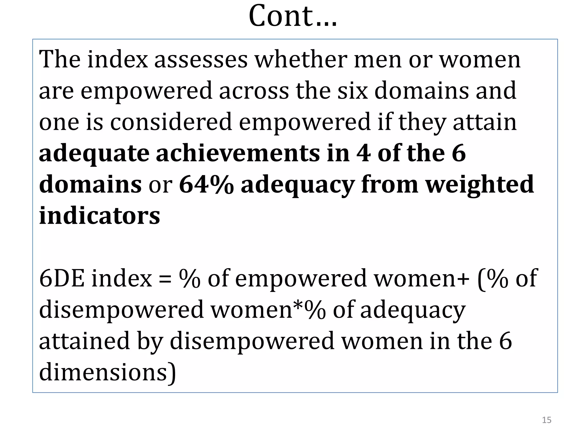 Cont…
The index assesses whether men or women
are empowered across the six domains and
one is considered empowered if they attain
adequate achievements in 4 of the 6
domains or 64% adequacy from weighted
indicators

6DE index = % of empowered women+ (% of
disempowered women*% of adequacy
attained by disempowered women in the 6
dimensions)
                                             15
 