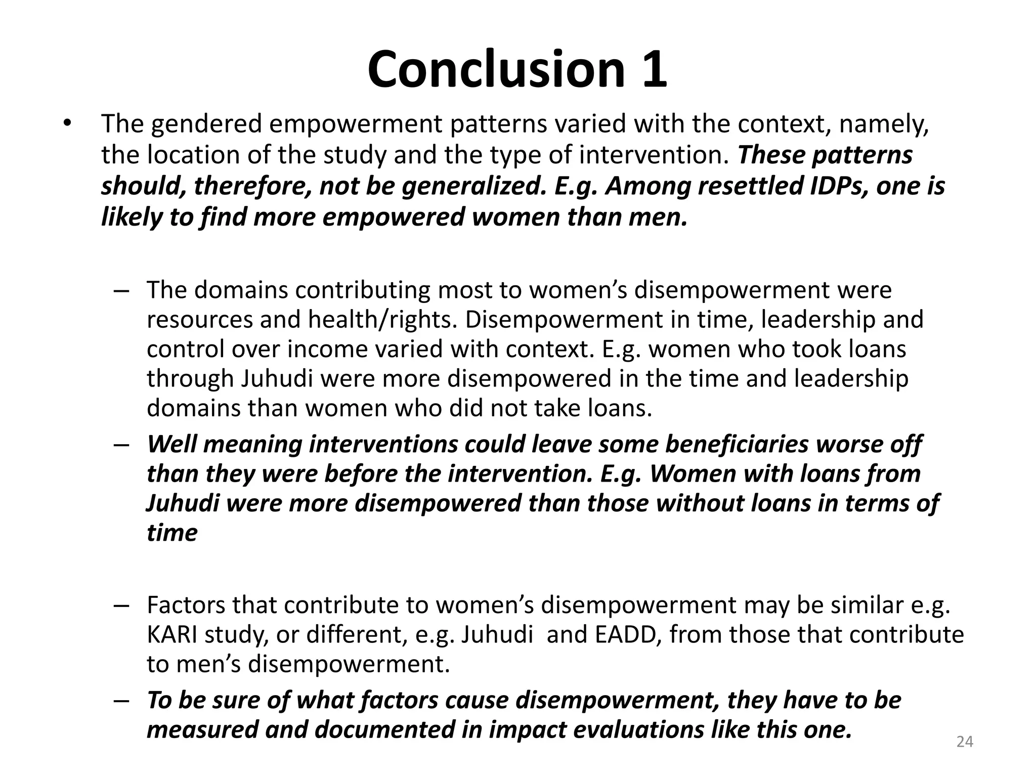 Conclusion 1
• The gendered empowerment patterns varied with the context, namely,
  the location of the study and the type of intervention. These patterns
  should, therefore, not be generalized. E.g. Among resettled IDPs, one is
  likely to find more empowered women than men.

    – The domains contributing most to women’s disempowerment were
      resources and health/rights. Disempowerment in time, leadership and
      control over income varied with context. E.g. women who took loans
      through Juhudi were more disempowered in the time and leadership
      domains than women who did not take loans.
    – Well meaning interventions could leave some beneficiaries worse off
      than they were before the intervention. E.g. Women with loans from
      Juhudi were more disempowered than those without loans in terms of
      time

    – Factors that contribute to women’s disempowerment may be similar e.g.
      KARI study, or different, e.g. Juhudi and EADD, from those that contribute
      to men’s disempowerment.
    – To be sure of what factors cause disempowerment, they have to be
      measured and documented in impact evaluations like this one.             24
 
