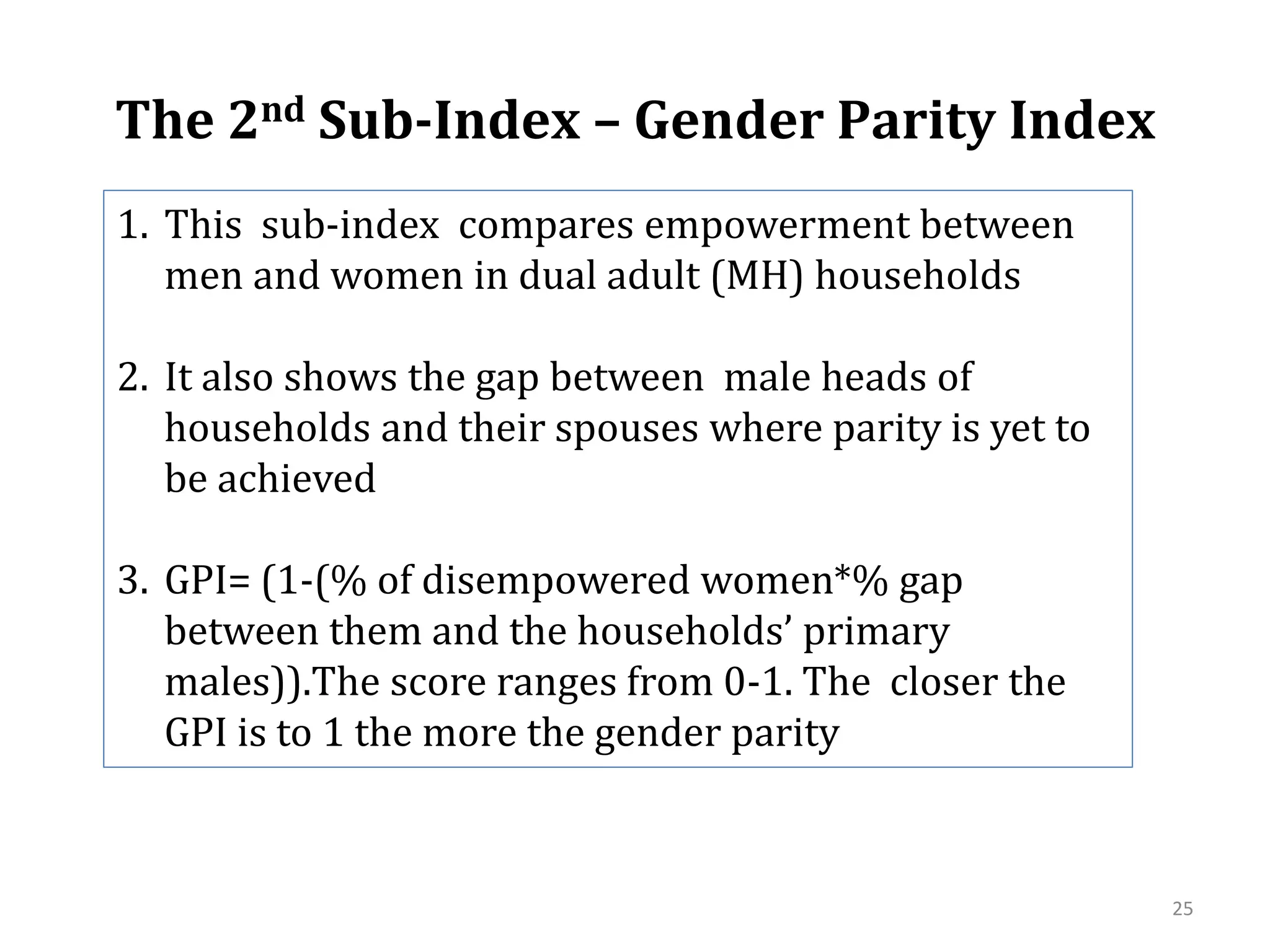 The 2nd Sub-Index – Gender Parity Index
1. This sub-index compares empowerment between
   men and women in dual adult (MH) households

2. It also shows the gap between male heads of
   households and their spouses where parity is yet to
   be achieved

3. GPI= (1-(% of disempowered women*% gap
   between them and the households’ primary
   males)).The score ranges from 0-1. The closer the
   GPI is to 1 the more the gender parity


                                                         25
 