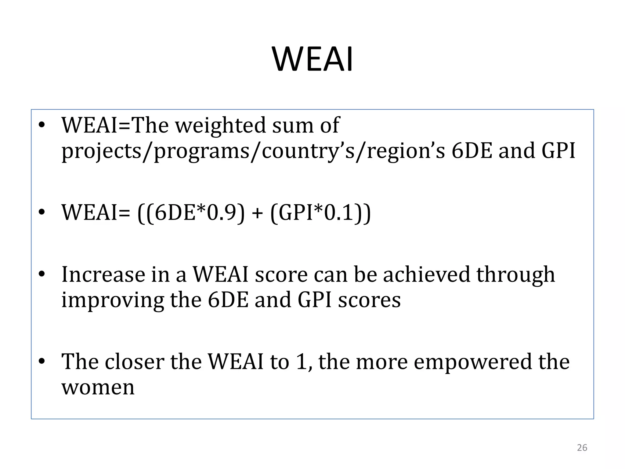 WEAI
• WEAI=The weighted sum of
  projects/programs/country’s/region’s 6DE and GPI

• WEAI= ((6DE*0.9) + (GPI*0.1))

• Increase in a WEAI score can be achieved through
  improving the 6DE and GPI scores

• The closer the WEAI to 1, the more empowered the
  women

                                                     26
 