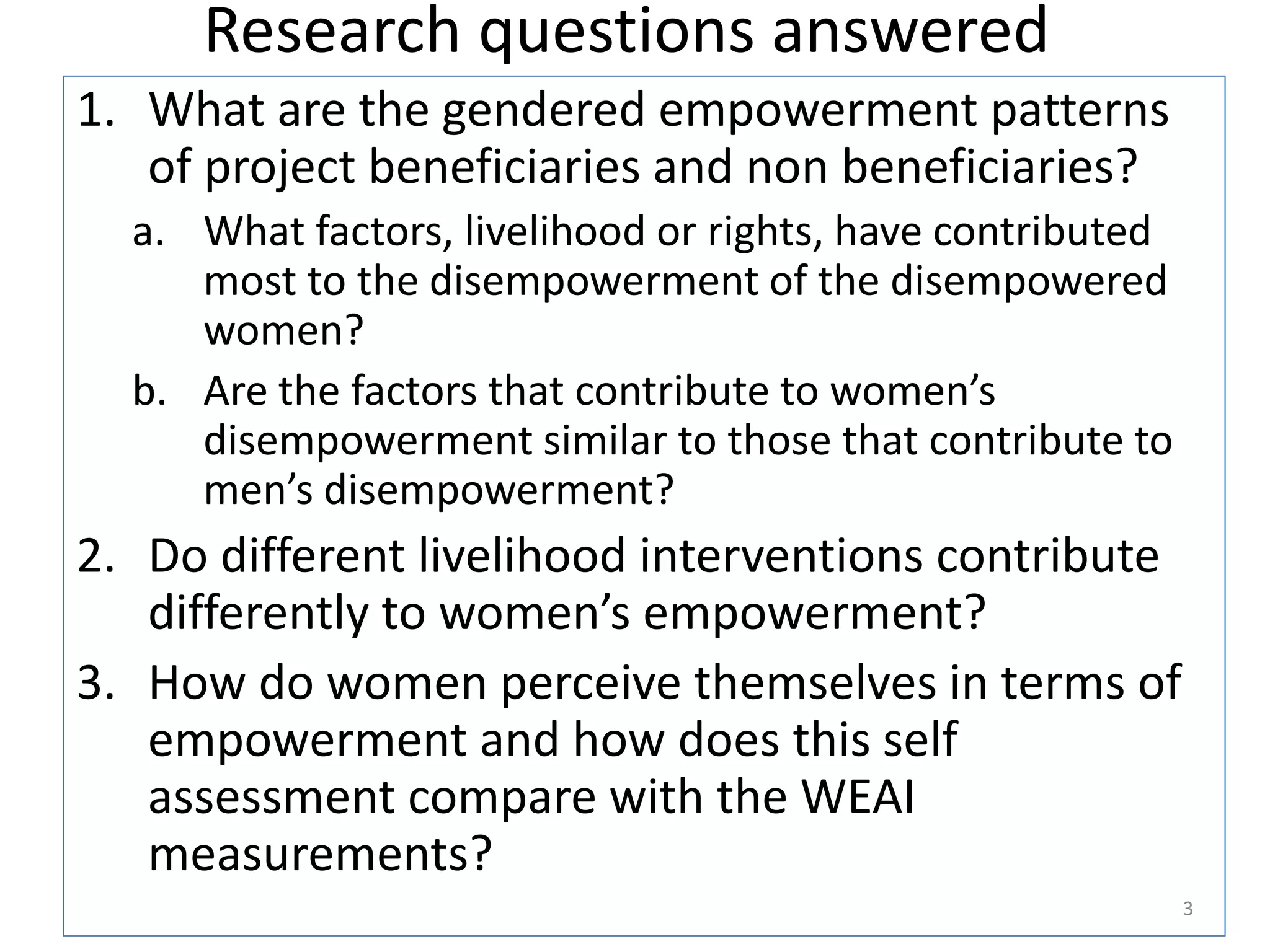 Research questions answered
1. What are the gendered empowerment patterns
   of project beneficiaries and non beneficiaries?
  a. What factors, livelihood or rights, have contributed
     most to the disempowerment of the disempowered
     women?
  b. Are the factors that contribute to women’s
     disempowerment similar to those that contribute to
     men’s disempowerment?
2. Do different livelihood interventions contribute
   differently to women’s empowerment?
3. How do women perceive themselves in terms of
   empowerment and how does this self
   assessment compare with the WEAI
   measurements?
                                                            3
 