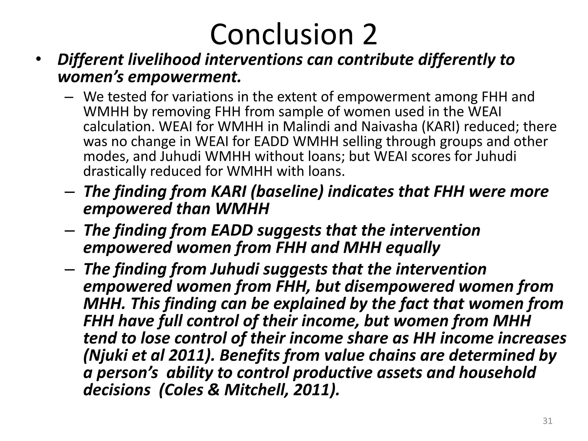 Conclusion 2
• Different livelihood interventions can contribute differently to
  women’s empowerment.
    – We tested for variations in the extent of empowerment among FHH and
      WMHH by removing FHH from sample of women used in the WEAI
      calculation. WEAI for WMHH in Malindi and Naivasha (KARI) reduced; there
      was no change in WEAI for EADD WMHH selling through groups and other
      modes, and Juhudi WMHH without loans; but WEAI scores for Juhudi
      drastically reduced for WMHH with loans.
    – The finding from KARI (baseline) indicates that FHH were more
      empowered than WMHH
    – The finding from EADD suggests that the intervention
      empowered women from FHH and MHH equally
    – The finding from Juhudi suggests that the intervention
      empowered women from FHH, but disempowered women from
      MHH. This finding can be explained by the fact that women from
      FHH have full control of their income, but women from MHH
      tend to lose control of their income share as HH income increases
      (Njuki et al 2011). Benefits from value chains are determined by
      a person’s ability to control productive assets and household
      decisions (Coles & Mitchell, 2011).
                                                                           31
 