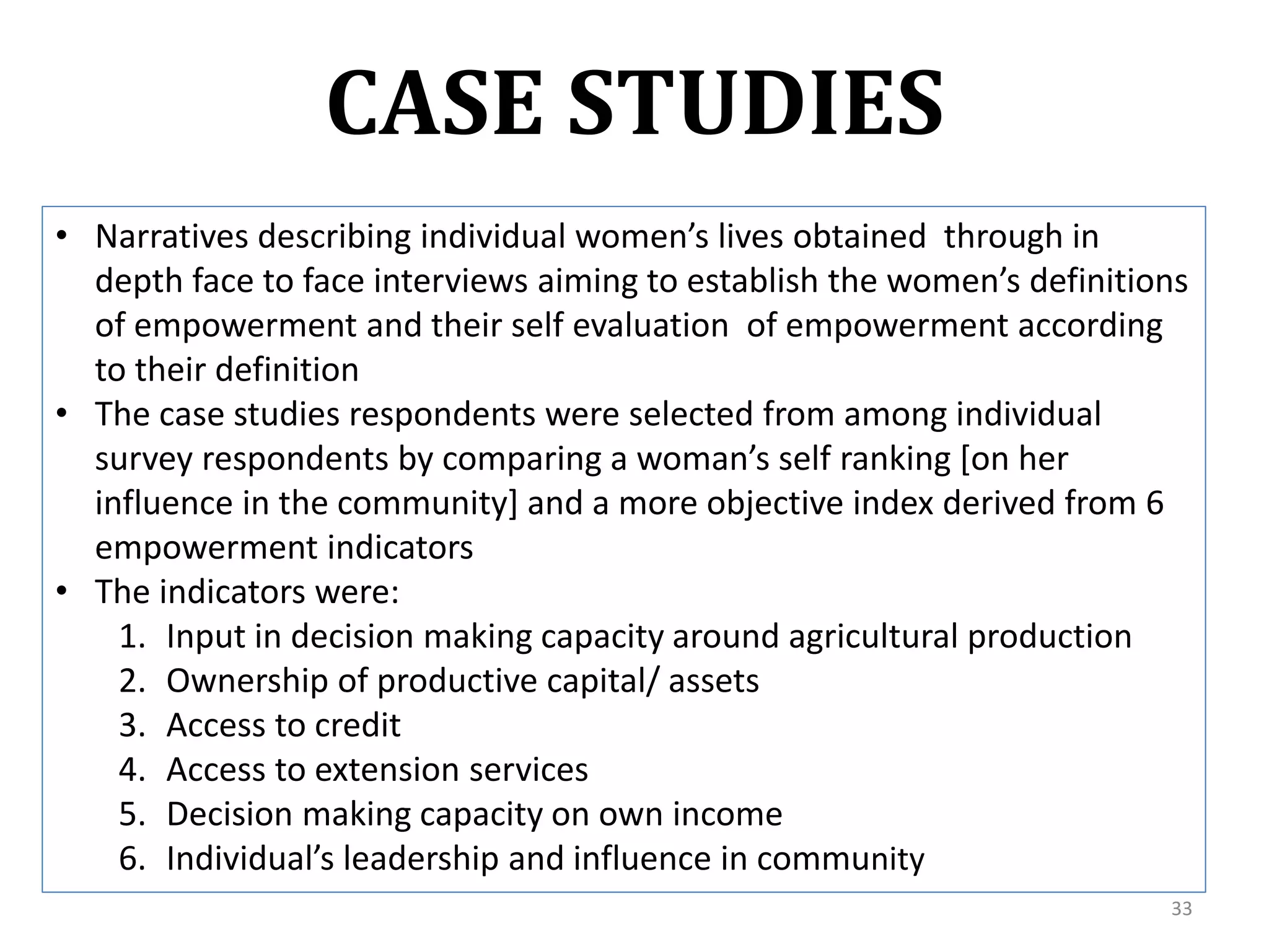 CASE STUDIES
• Narratives describing individual women’s lives obtained through in
  depth face to face interviews aiming to establish the women’s definitions
  of empowerment and their self evaluation of empowerment according
  to their definition
• The case studies respondents were selected from among individual
  survey respondents by comparing a woman’s self ranking *on her
  influence in the community] and a more objective index derived from 6
  empowerment indicators
• The indicators were:
    1. Input in decision making capacity around agricultural production
    2. Ownership of productive capital/ assets
    3. Access to credit
    4. Access to extension services
    5. Decision making capacity on own income
    6. Individual’s leadership and influence in community
                                                                         33
 
