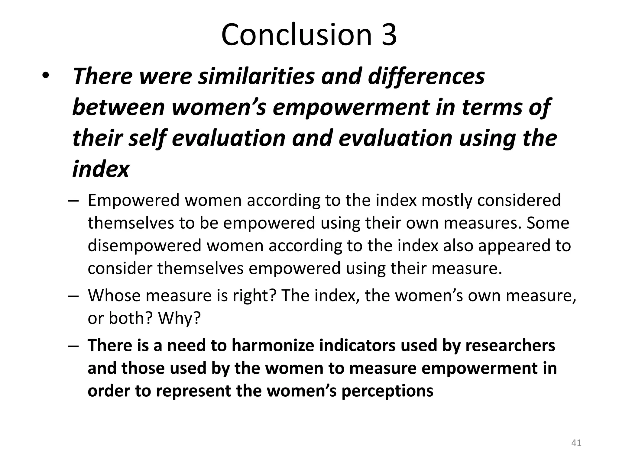 Conclusion 3
• There were similarities and differences
  between women’s empowerment in terms of
  their self evaluation and evaluation using the
  index
  – Empowered women according to the index mostly considered
    themselves to be empowered using their own measures. Some
    disempowered women according to the index also appeared to
    consider themselves empowered using their measure.
  – Whose measure is right? The index, the women’s own measure,
    or both? Why?
  – There is a need to harmonize indicators used by researchers
    and those used by the women to measure empowerment in
    order to represent the women’s perceptions

                                                              41
 