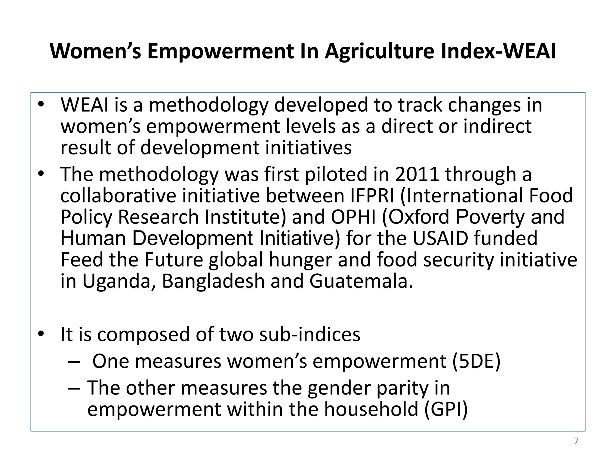 Women’s Empowerment In Agriculture Index-WEAI

• WEAI is a methodology developed to track changes in
  women’s empowerment levels as a direct or indirect
  result of development initiatives
• The methodology was first piloted in 2011 through a
  collaborative initiative between IFPRI (International Food
  Policy Research Institute) and OPHI (Oxford Poverty and
  Human Development Initiative) for the USAID funded
  Feed the Future global hunger and food security initiative
  in Uganda, Bangladesh and Guatemala.

• It is composed of two sub-indices
   – One measures women’s empowerment (5DE)
   – The other measures the gender parity in
      empowerment within the household (GPI)
                                                           7
 