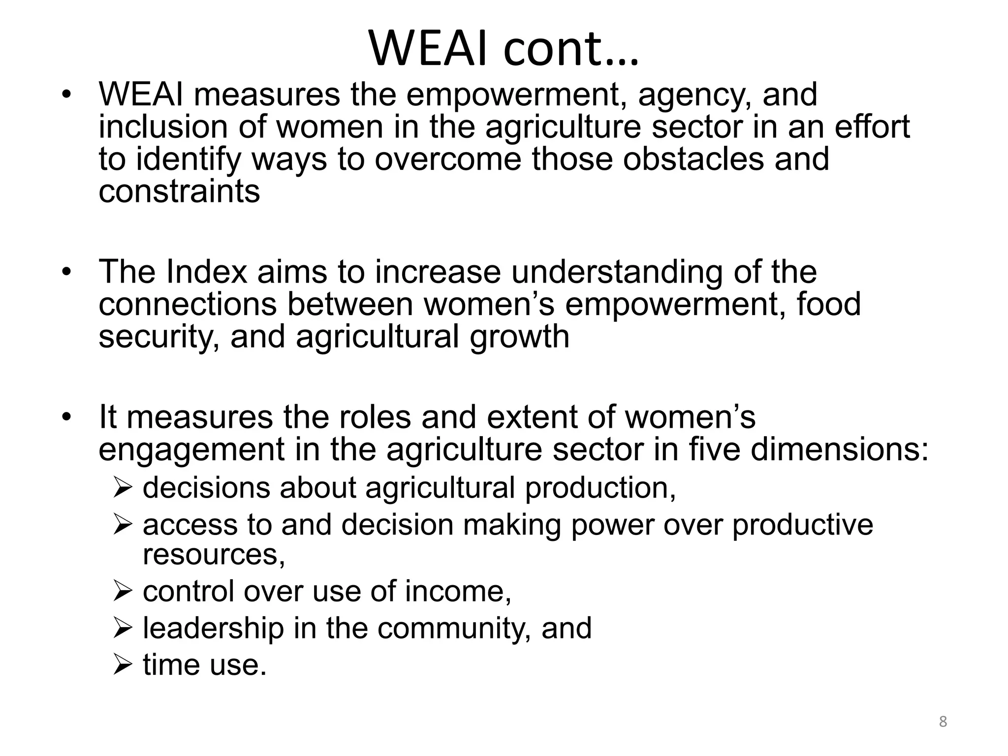 WEAI cont…
• WEAI measures the empowerment, agency, and
  inclusion of women in the agriculture sector in an effort
  to identify ways to overcome those obstacles and
  constraints

• The Index aims to increase understanding of the
  connections between women’s empowerment, food
  security, and agricultural growth

• It measures the roles and extent of women’s
  engagement in the agriculture sector in five dimensions:
    decisions about agricultural production,
    access to and decision making power over productive
     resources,
    control over use of income,
    leadership in the community, and
    time use.
                                                              8
 