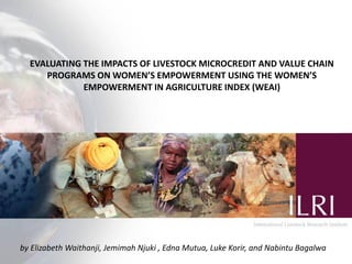 EVALUATING THE IMPACTS OF LIVESTOCK MICROCREDIT AND VALUE CHAIN
     PROGRAMS ON WOMEN’S EMPOWERMENT USING THE WOMEN’S
             EMPOWERMENT IN AGRICULTURE INDEX (WEAI)




by Elizabeth Waithanji, Jemimah Njuki , Edna Mutua, Luke Korir, and Nabintu Bagalwa
 