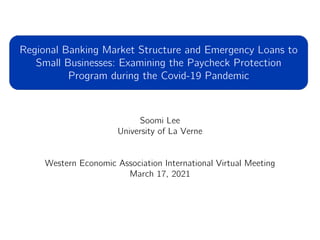 Soomi Lee
University of La Verne
Western Economic Association International Virtual Meeting
March 17, 2021
Regional Banking Market Structure and Emergency Loans to
Small Businesses: Examining the Paycheck Protection
Program during the Covid-19 Pandemic
 