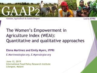 The Women’s Empowerment in
Agriculture Index (WEAI):
Quantitative and qualitative approaches
Elena Martinez and Emily Myers, IFPRI
E.Martinez@cgiar.org, E.Myers@cgiar.org
June 12, 2019
International Food Policy Research Institute
Lilongwe, Malawi
 