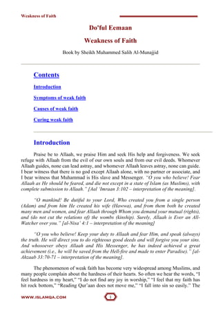 Weakness of Faith

                                  Do'ful Eemaan
                               Weakness of Faith
                     Book by Sheikh Muhammed Salih Al-Munajjid



      Contents
      Introduction

      Symptoms of weak faith

      Causes of weak faith

      Curing weak faith



      Introduction
       Praise be to Allaah, we praise Him and seek His help and forgiveness. We seek
refuge with Allaah from the evil of our own souls and from our evil deeds. Whomever
Allaah guides, none can lead astray, and whomever Allaah leaves astray, none can guide.
I bear witness that there is no god except Allaah alone, with no partner or associate, and
I bear witness that Muhammad is His slave and Messenger. “O you who believe! Fear
Allaah as He should be feared, and die not except in a state of Islam (as Muslims), with
complete submission to Allaah.” [Aal ‘Imraan 3:102 – interpretation of the meaning].

      “O mankind! Be dutiful to your Lord, Who created you from a single person
(Adam) and from him He created his wife (Hawwa), and from them both he created
many men and women, and fear Allaah through Whom you demand your mutual (rights),
and (do not cut the relations of) the wombs (kinship). Surely, Allaah is Ever an All-
Watcher over you.” [al-Nisa’ 4:1 – interpretation of the meaning]

       “O you who believe! Keep your duty to Allaah and fear Him, and speak (always)
the truth. He will direct you to do righteous good deeds and will forgive you your sins.
And whosoever obeys Allaah and His Messenger, he has indeed achieved a great
achievement (i.e., he will be saved from the Hell-fire and made to enter Paradise).” [al-
Ahzaab 33:70-71 – interpretation of the meaning].

       The phenomenon of weak faith has become very widespread among Muslims, and
many people complain about the hardness of their hearts. So often we hear the words, “I
feel hardness in my heart,” “I do not find any joy in worship,” “I feel that my faith has
hit rock bottom,” “Reading Qur’aan does not move me,” “I fall into sin so easily.” The

www.islamqa.com                             
 
