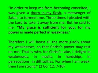 “In order to keep me from becoming conceited, I
was given a thorn in my flesh, a messenger of
Satan, to torment me. Three times I pleaded with
the Lord to take it away from me. But he said to
me, “My grace is sufficient for you, for my
power is made perfect in weakness.”

Therefore I will boast all the more gladly about
my weaknesses, so that Christ’s power may rest
on me. That is why, for Christ’s sake, I delight in
weaknesses, in insults, in hardships, in
persecutions, in difficulties. For when I am weak,
then I am strong.” (2 Cor 12: 7-10)
 