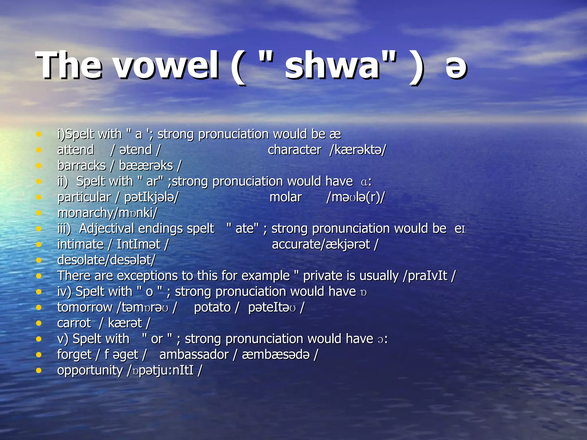 The vowel ( &quot; shwa&quot; )  ə i)Spelt with &quot; a '; strong pronuciation would be  æ   attend  /  ətend  /  character  /k æ r əktə / barracks / b æærəks  /  ii)  Spelt with &quot; ar&quot; ;strong pronuciation would have  ɑ:  particular / p ə tIkj ə l ə /  molar  /m əʊlə(r )/ monarchy/m ɒ nki/ iii)  Adjectival endings spelt  &quot; ate&quot; ; strong pronunciation would be  e I  intimate / IntIm ət  /  accurate/ æ kj ərət  / desolate/des ələt /  There are exceptions to this for example &quot; private is usually /praIvIt / iv) Spelt with &quot; o &quot; ; strong pronuciation would have  ɒ   tomorrow /t əmɒrəʊ  /  potato /  p əteItəʊ  / carrot  / k æ r ət  / v) Spelt with  &quot; or &quot; ; strong pronunciation would have ɔ:  forget / f  əget  /  ambassador /  æ mb æ s ə d ə  / opportunity / ɒ p ətju:nItI /   