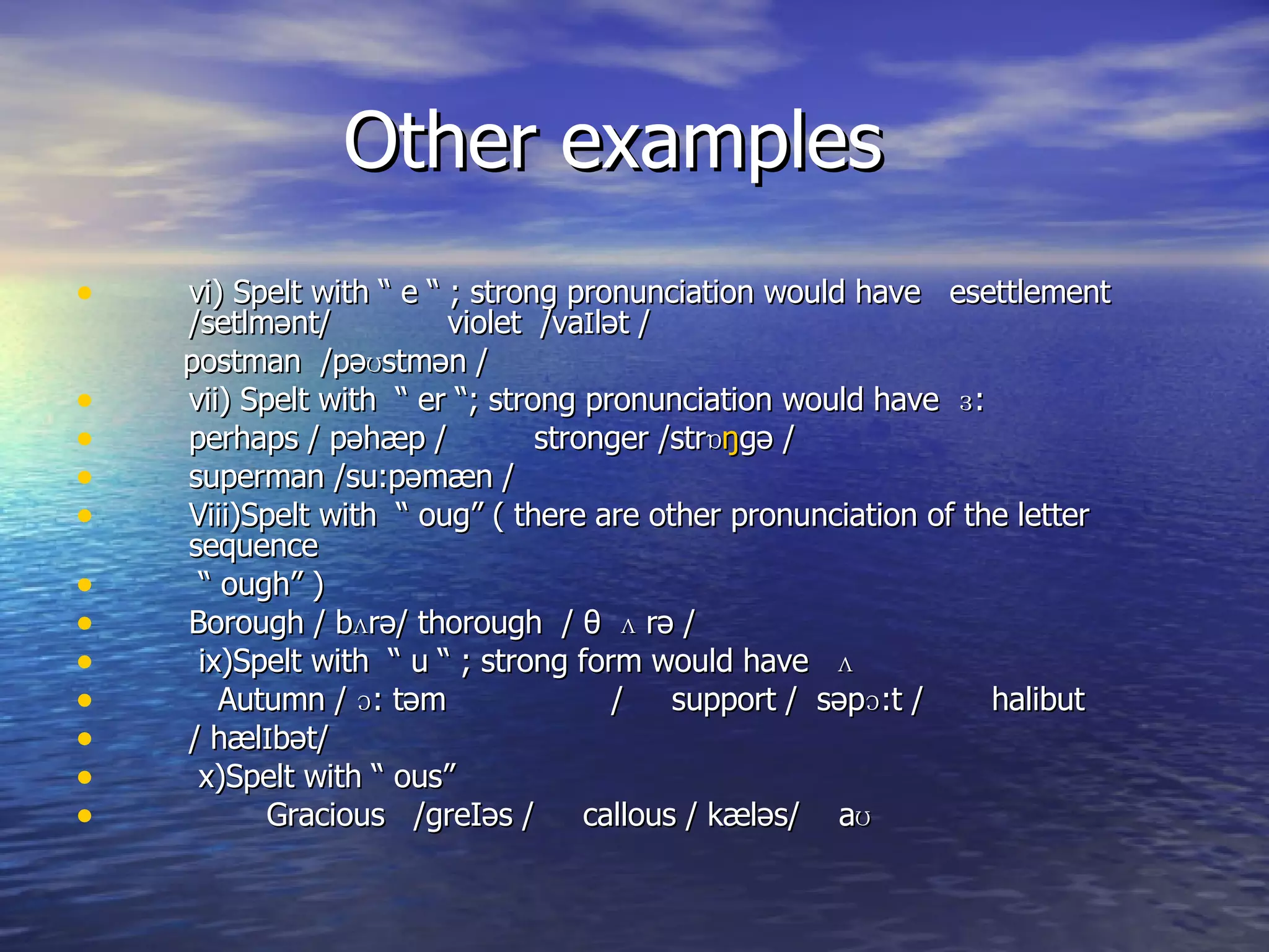 Other examples vi) Spelt with “ e “ ; strong pronunciation would have  esettlement /setlm ənt /  violet  /va I l ət  / postman  /p əʊstmən  / vii) Spelt with  “ er “; strong pronunciation would have  ɜ:  perhaps / p əhæp  /  stronger /str ɒ ŋ g ə  / superman /su:p ə m æn  / Viii)Spelt with  “ oug” ( there are other pronunciation of the letter sequence  “  ough” )  Borough / bʌr ə / thorough  / θ  ʌ r ə  / ix)Spelt with  “ u “ ; strong form would have  ʌ  Autumn / ɔ: t əm   /  support /  s əp ɔ: t  /  halibut / h æ l I b ət /  x)Spelt with “ ous”  Gracious  /greI əs  /  callous / k æ l əs /  aʊ  