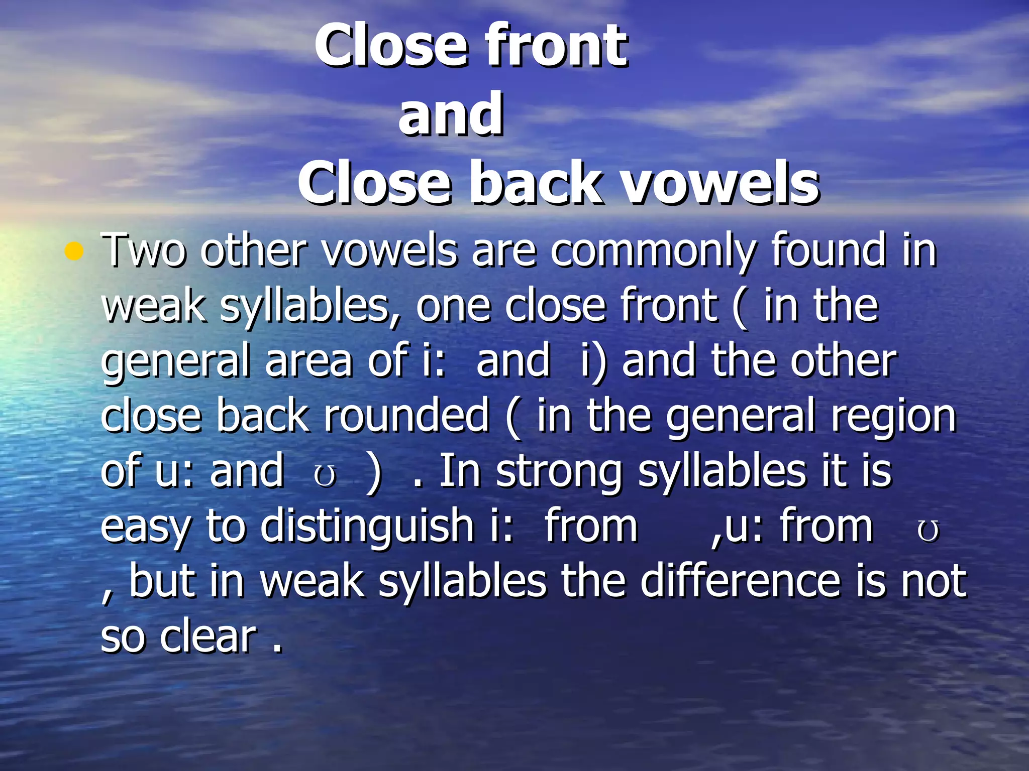 Close front    and    Close back vowels   Two other vowels are commonly found in weak syllables, one close front ( in the general area of i:  and  i) and the other close back rounded ( in the general region of u: and  ʊ  )  . In strong syllables it is easy to distinguish i:  from  ,u: from  ʊ , but in weak syllables the difference is not so clear . 
