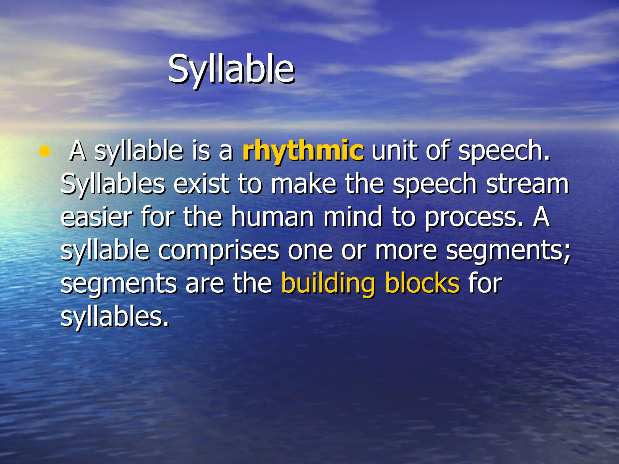 Syllable A syllable is a  rhythmic  unit of speech. Syllables exist to make the speech stream easier for the human mind to process. A syllable comprises one or more segments; segments are the  building blocks  for syllables.  