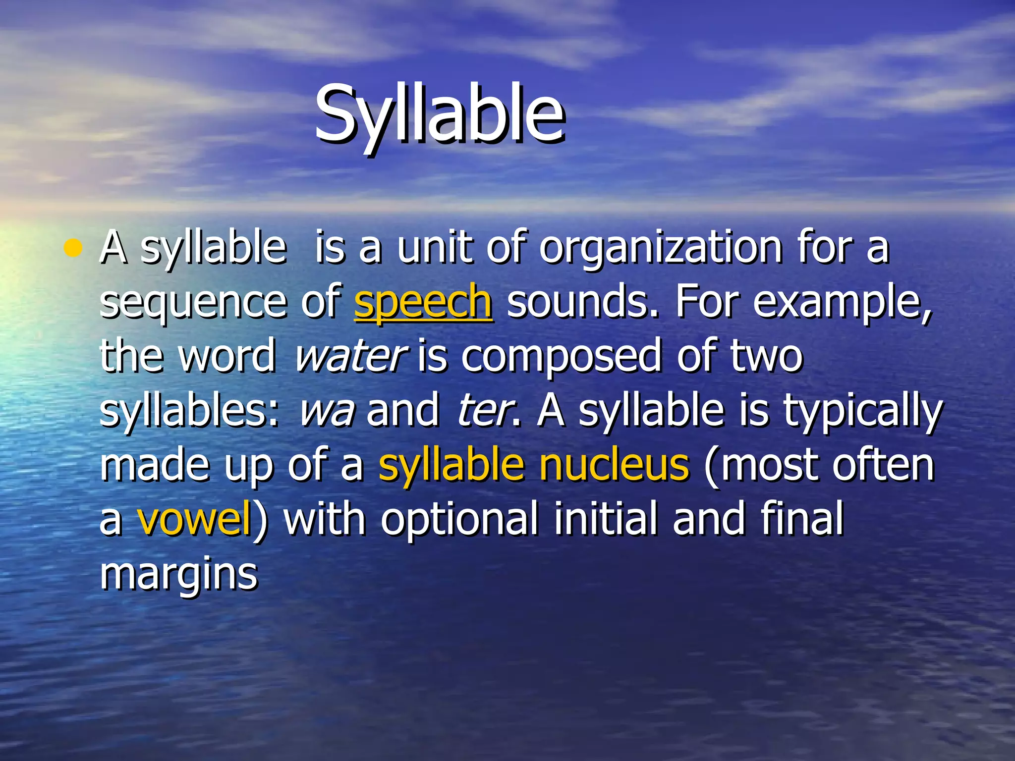 Syllable A syllable  is a unit of organization for a sequence of  speech  sounds. For example, the word  water  is composed of two syllables:  wa  and  ter . A syllable is typically made up of a  syllable nucleus  (most often a  vowel ) with optional initial and final margins  