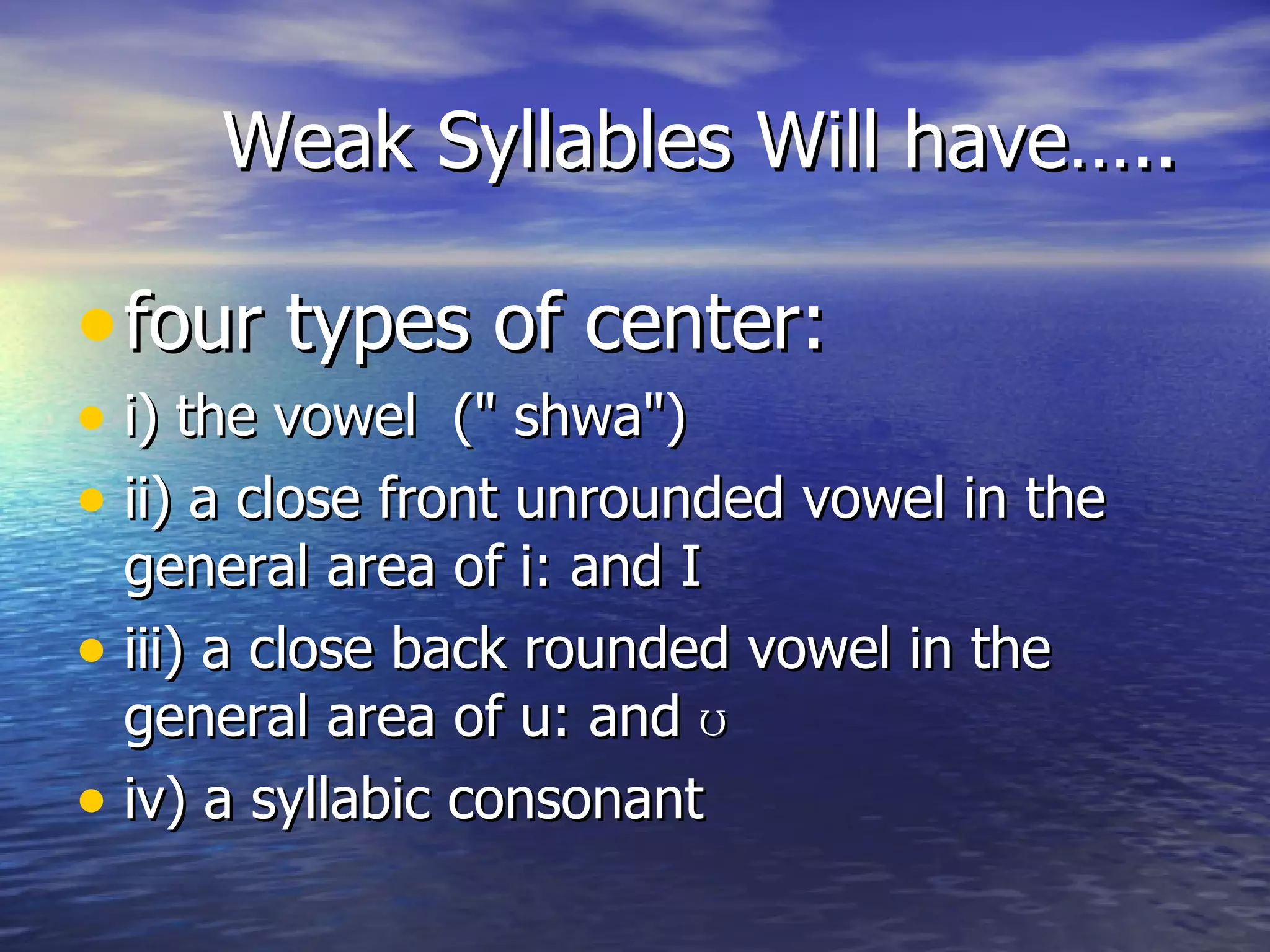 Weak Syllables Will have….. four types of center: i) the vowel  (&quot; shwa&quot;)  ii) a close front unrounded vowel in the general area of i: and I iii) a close back rounded vowel in the general area of u: and  ʊ   iv) a syllabic consonant  