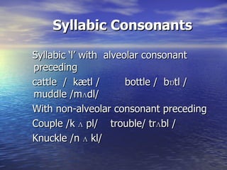 Syllabic Consonants Syllabic ‘l’ with  alveolar consonant preceding cattle  /  kætl /  bottle /  bɒtl /  muddle /m ʌ dl/ With non-alveolar consonant preceding Couple /k  ʌ  pl/  trouble/ tr ʌ bl / Knuckle /n  ʌ  kl/  