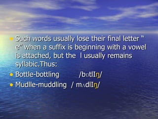 Such words usually lose their final letter “ e” when a suffix is beginning with a vowel is attached, but the  l usually remains syllabic.Thus: Bottle-bottling  /bɒtlI ŋ / Mudlle-muddling  / m ʌ dlI ŋ / 