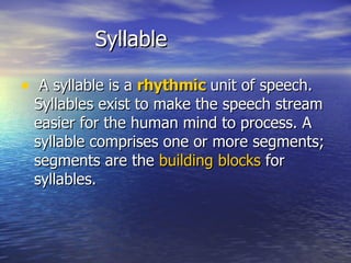 Syllable A syllable is a  rhythmic  unit of speech. Syllables exist to make the speech stream easier for the human mind to process. A syllable comprises one or more segments; segments are the  building blocks  for syllables.  