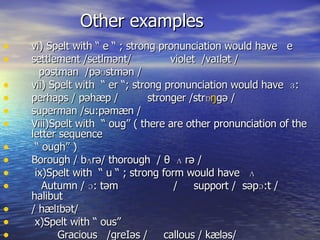 Other examples vi) Spelt with “ e “ ; strong pronunciation would have  e settlement /setlm ənt /  violet  /va I l ət  / postman  /p əʊstmən  / vii) Spelt with  “ er “; strong pronunciation would have  ɜ:  perhaps / p əhæp  /  stronger /str ɒ ŋ g ə  / superman /su:p ə m æn  / Viii)Spelt with  “ oug” ( there are other pronunciation of the letter sequence  “  ough” )  Borough / bʌr ə / thorough  / θ  ʌ r ə  / ix)Spelt with  “ u “ ; strong form would have  ʌ  Autumn / ɔ: t əm   /  support /  s əp ɔ: t  /  halibut / h æ l I b ət /  x)Spelt with “ ous”  Gracious  /greI əs  /  callous / k æ l əs / 