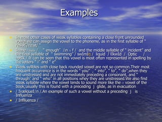 Examples In most other cases of weak syllables containing a close front unrounded vowel we can assign the vowel to the phoneme, as in the first syllable of “ resist”/r I z I st/ “  Inane  / IneIn  /  “ enough”  / I n  ʌ  f /  and the middle syllable of “ incident” and the final syllable of  “ swimming” / swImI ŋ  /  liquid  / lIkwId  /  Optic  / ɒptIk /.It can be seen that this vowel is most often represented in spelling by the letters “ i’’ and “ e”  Weak syllbles with close back rounded vowel are not so common.Their most frequent occurrence is in the words “ you”  , “ into”, “ to”, “ do”,when they are unstressed and are not immediately preceding a consonant, and “ through” and “ who” in all positions whey they are unstressed.We also find weak syllable where the vowel tends to sound more like the ʊ vowel of the book;usually this is found with a preceding  j  glide, as in evacuation / IvækjueI ʃn  /.An example of such a vowel without a preceding  j  is  Influenza / Inflluenza / 