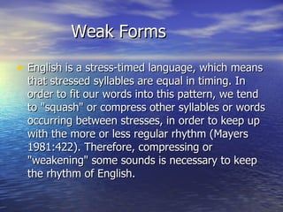 Weak Forms English is a stress-timed language, which means that stressed syllables are equal in timing. In order to fit our words into this pattern, we tend to "squash" or compress other syllables or words occurring between stresses, in order to keep up with the more or less regular rhythm (Mayers 1981:422). Therefore, compressing or "weakening" some sounds is necessary to keep the rhythm of English. 